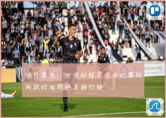 场外聚焦：世俱杯球员在非比赛时间段的话题热度排行榜