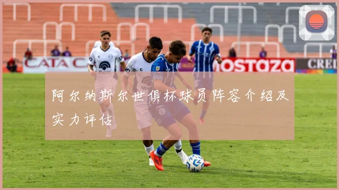 阿尔纳斯尔世俱杯球员阵容介绍及实力评估
