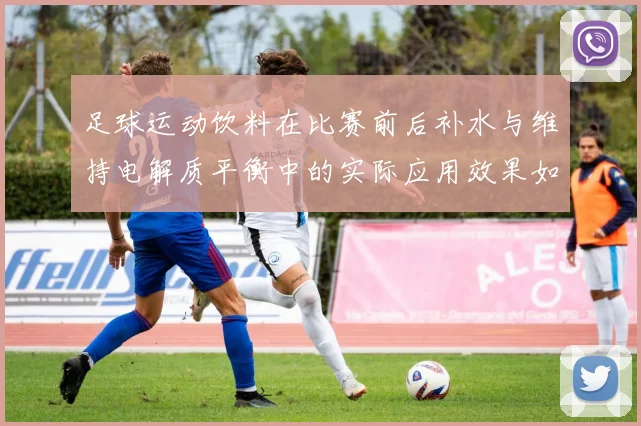 足球运动饮料在比赛前后补水与维持电解质平衡中的实际应用效果如何