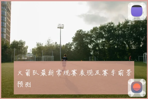 火箭队最新常规赛表现及赛季前景预测